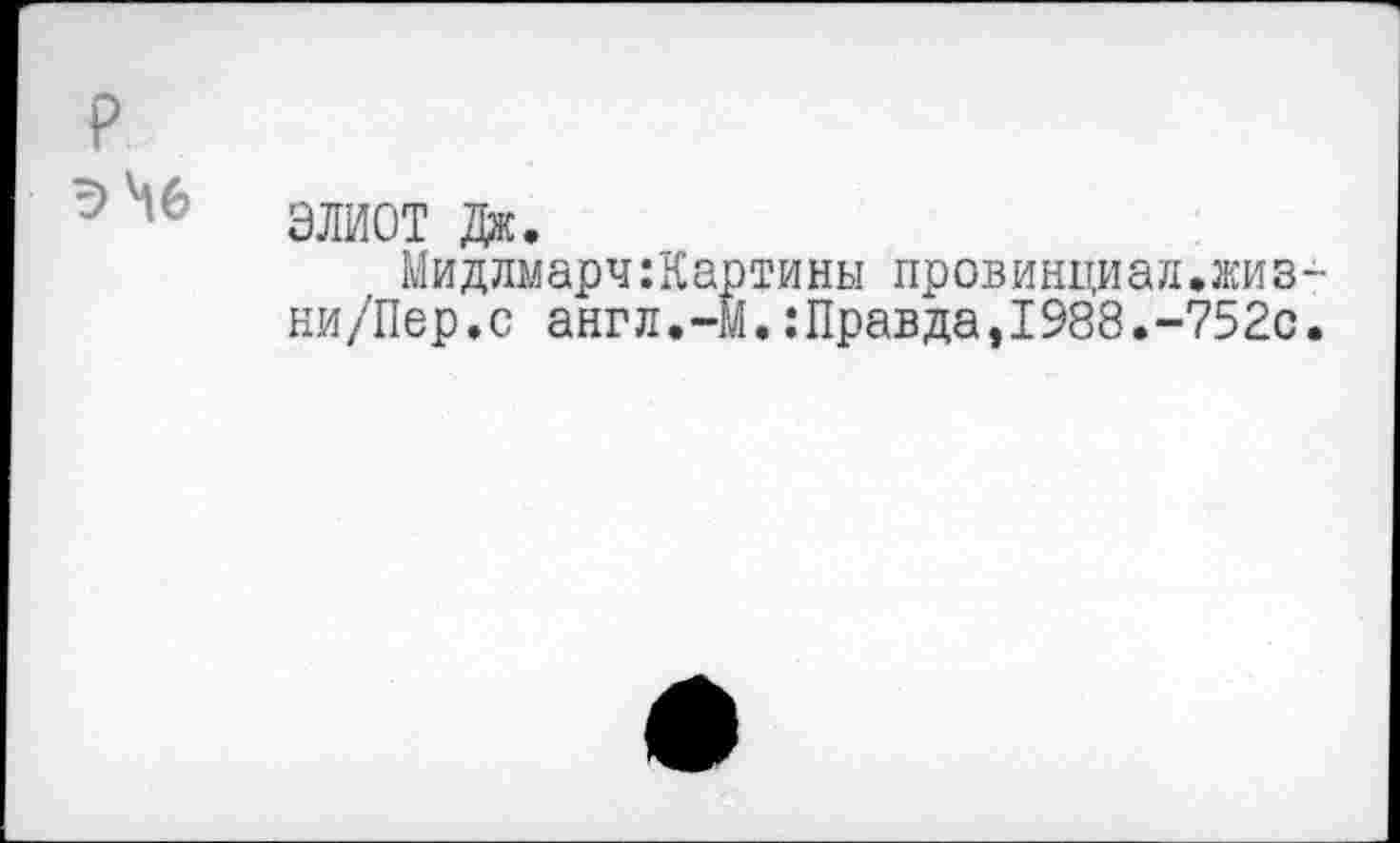 ﻿P эЬб
ЭЛИОТ Дж.
Мидлмарч:Картины провинциал.жиз ни/Пер.с англ.-М.:Правда,1988.-752с